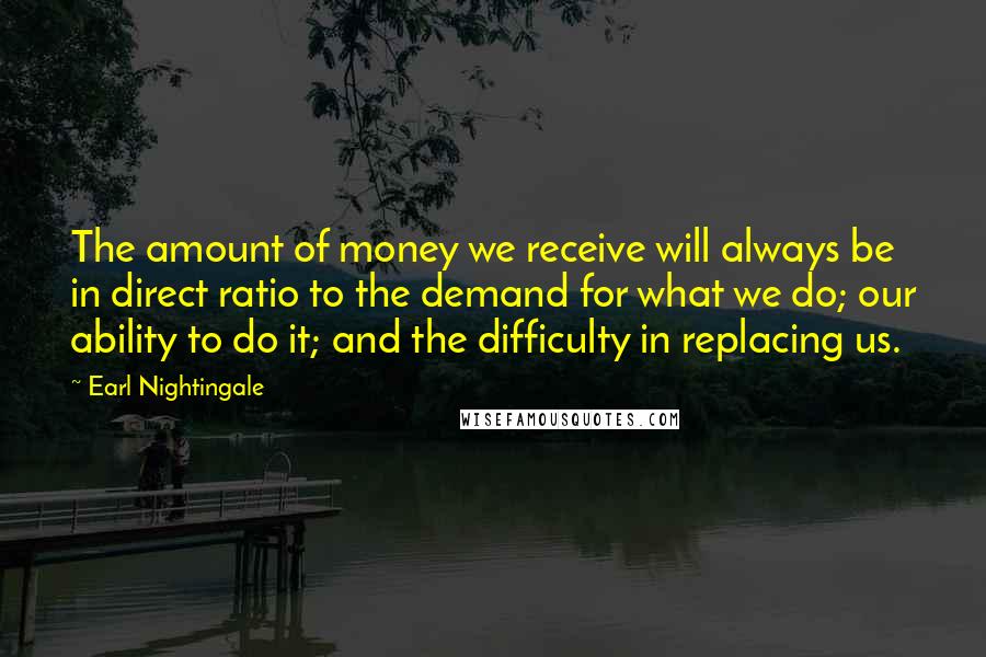 Earl Nightingale Quotes: The amount of money we receive will always be in direct ratio to the demand for what we do; our ability to do it; and the difficulty in replacing us.