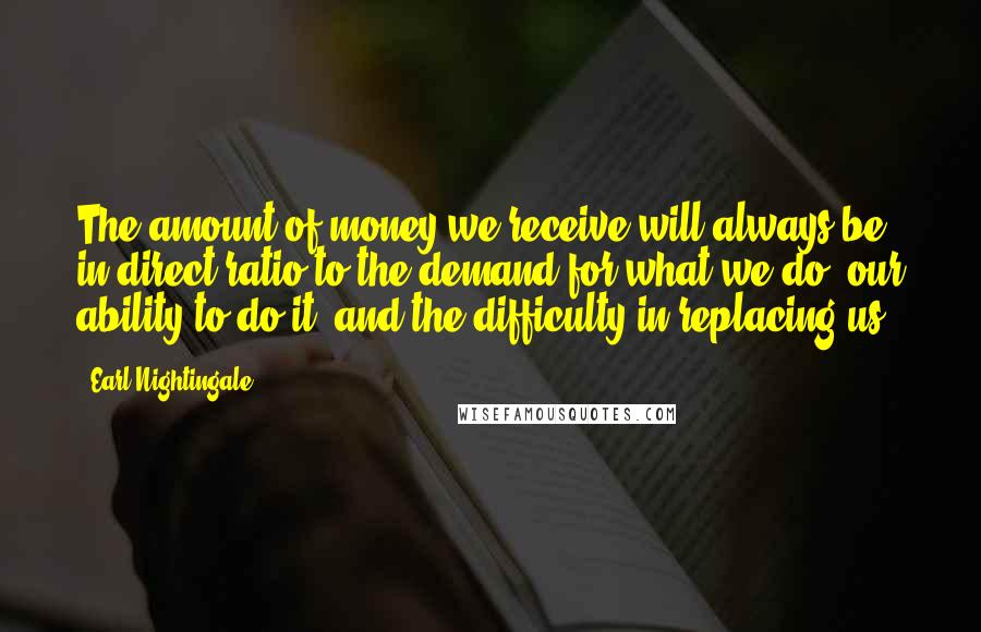 Earl Nightingale Quotes: The amount of money we receive will always be in direct ratio to the demand for what we do; our ability to do it; and the difficulty in replacing us.