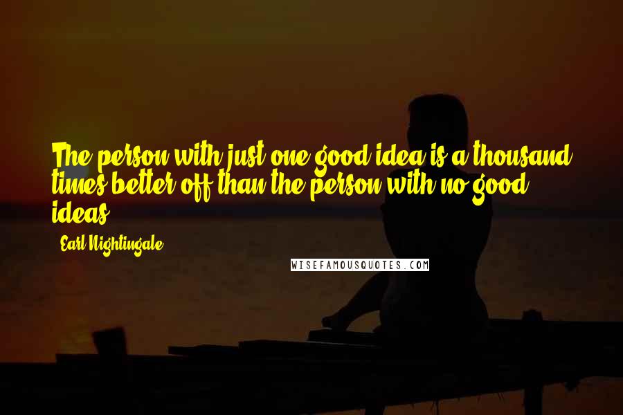 Earl Nightingale Quotes: The person with just one good idea is a thousand times better off than the person with no good ideas.