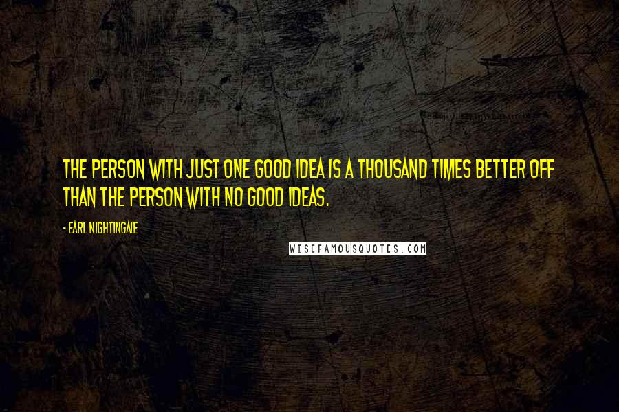 Earl Nightingale Quotes: The person with just one good idea is a thousand times better off than the person with no good ideas.