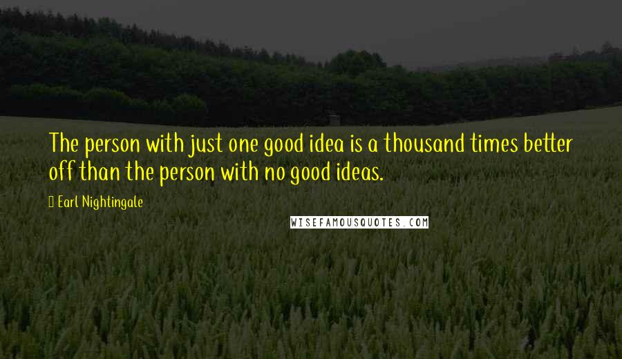 Earl Nightingale Quotes: The person with just one good idea is a thousand times better off than the person with no good ideas.