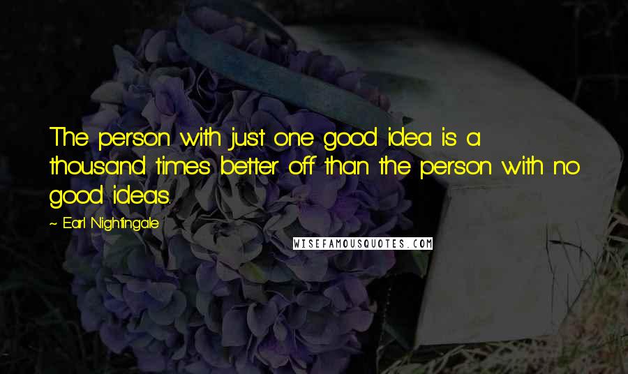 Earl Nightingale Quotes: The person with just one good idea is a thousand times better off than the person with no good ideas.