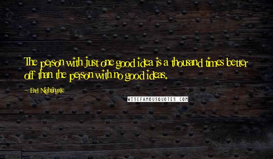 Earl Nightingale Quotes: The person with just one good idea is a thousand times better off than the person with no good ideas.