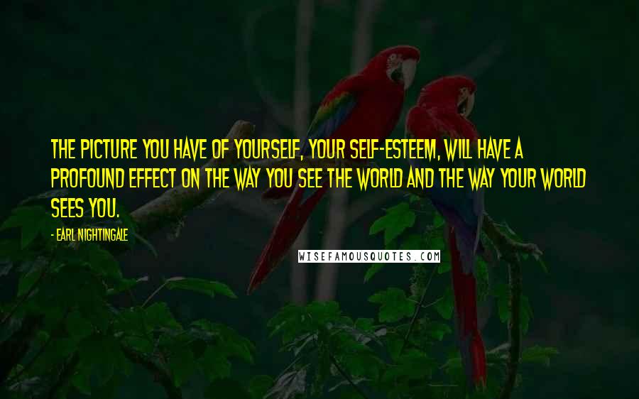 Earl Nightingale Quotes: The picture you have of yourself, your self-esteem, will have a profound effect on the way you see the world and the way your world sees you.