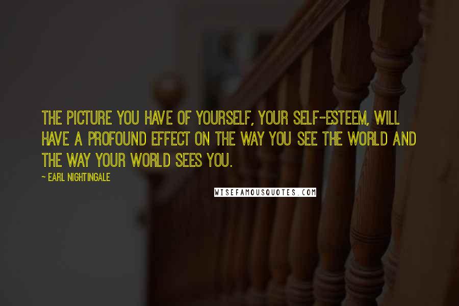 Earl Nightingale Quotes: The picture you have of yourself, your self-esteem, will have a profound effect on the way you see the world and the way your world sees you.