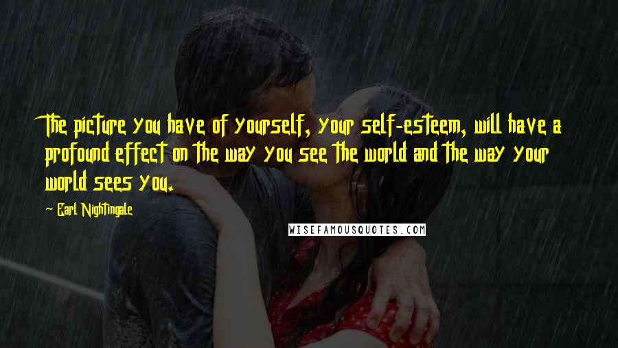 Earl Nightingale Quotes: The picture you have of yourself, your self-esteem, will have a profound effect on the way you see the world and the way your world sees you.