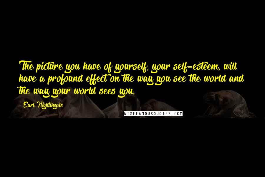 Earl Nightingale Quotes: The picture you have of yourself, your self-esteem, will have a profound effect on the way you see the world and the way your world sees you.