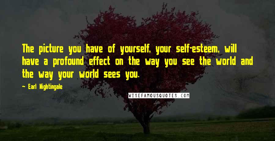 Earl Nightingale Quotes: The picture you have of yourself, your self-esteem, will have a profound effect on the way you see the world and the way your world sees you.