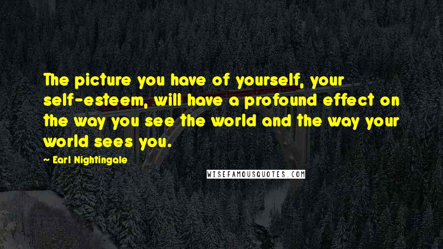 Earl Nightingale Quotes: The picture you have of yourself, your self-esteem, will have a profound effect on the way you see the world and the way your world sees you.