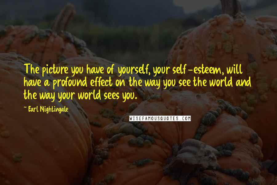 Earl Nightingale Quotes: The picture you have of yourself, your self-esteem, will have a profound effect on the way you see the world and the way your world sees you.