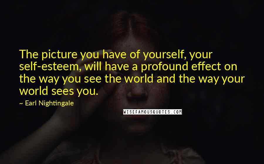 Earl Nightingale Quotes: The picture you have of yourself, your self-esteem, will have a profound effect on the way you see the world and the way your world sees you.