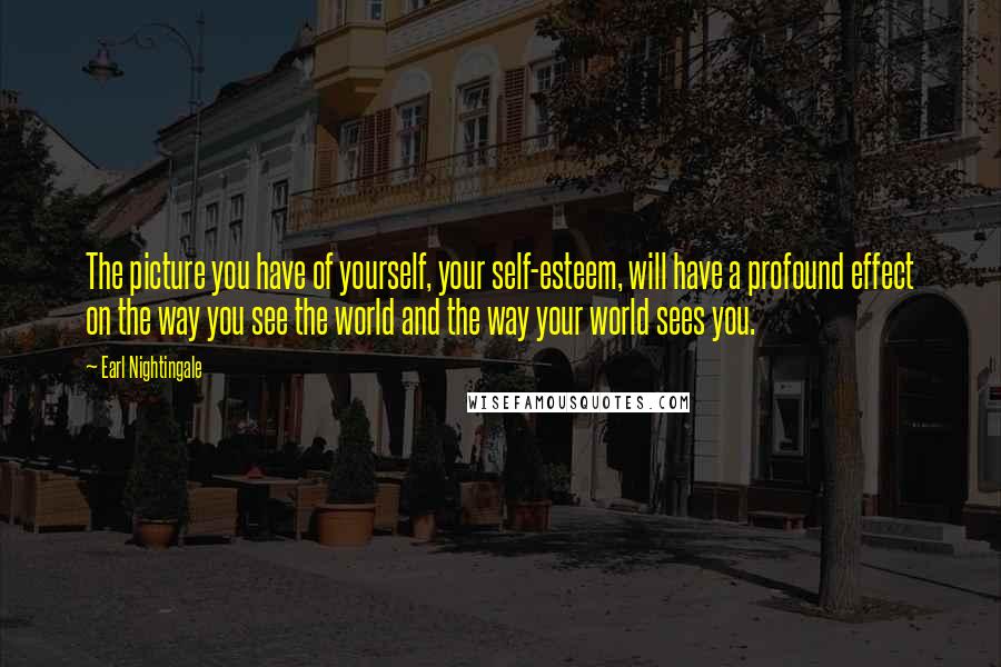 Earl Nightingale Quotes: The picture you have of yourself, your self-esteem, will have a profound effect on the way you see the world and the way your world sees you.