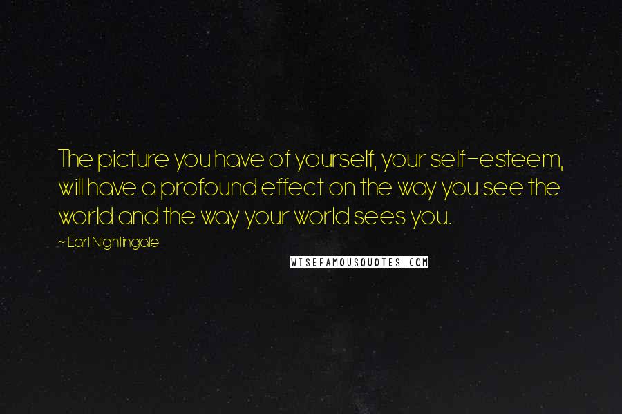 Earl Nightingale Quotes: The picture you have of yourself, your self-esteem, will have a profound effect on the way you see the world and the way your world sees you.