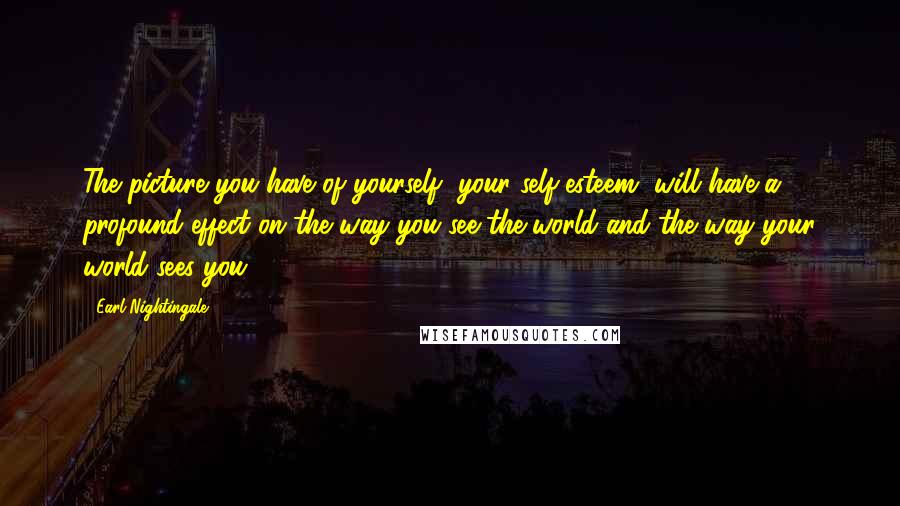 Earl Nightingale Quotes: The picture you have of yourself, your self-esteem, will have a profound effect on the way you see the world and the way your world sees you.