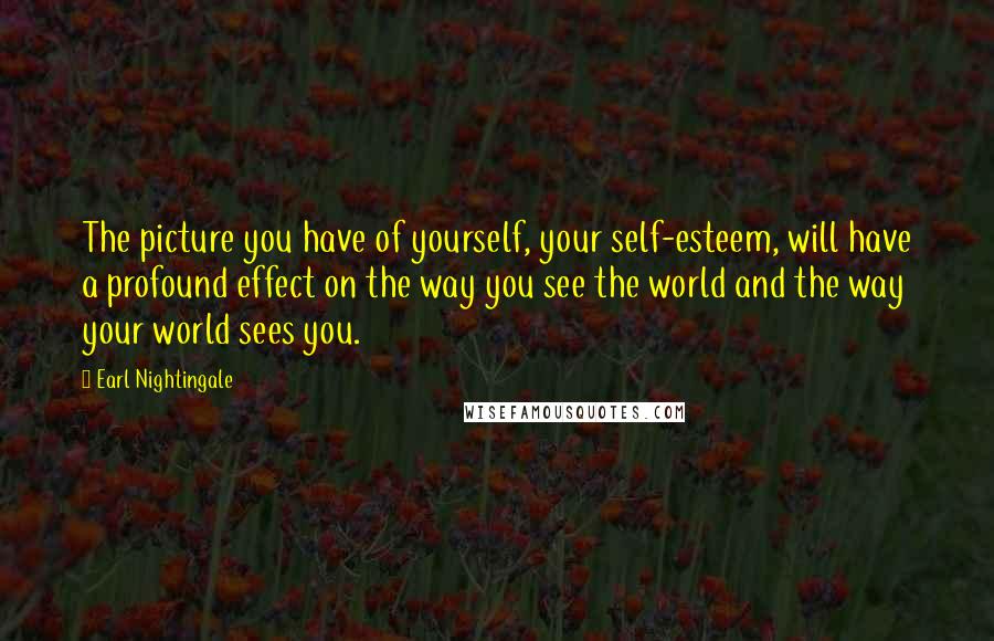 Earl Nightingale Quotes: The picture you have of yourself, your self-esteem, will have a profound effect on the way you see the world and the way your world sees you.