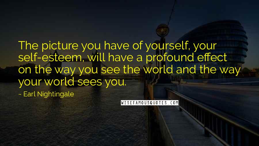 Earl Nightingale Quotes: The picture you have of yourself, your self-esteem, will have a profound effect on the way you see the world and the way your world sees you.