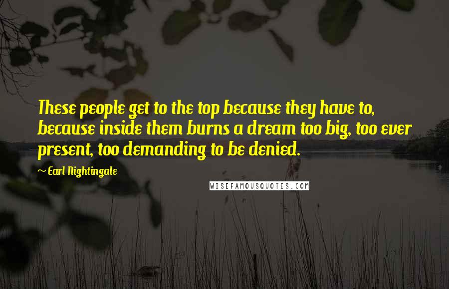 Earl Nightingale Quotes: These people get to the top because they have to, because inside them burns a dream too big, too ever present, too demanding to be denied.