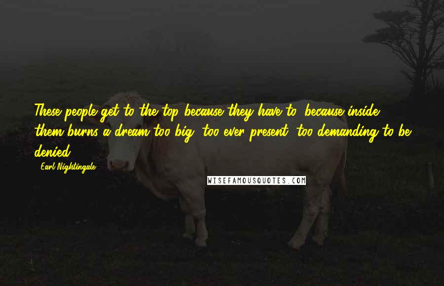 Earl Nightingale Quotes: These people get to the top because they have to, because inside them burns a dream too big, too ever present, too demanding to be denied.