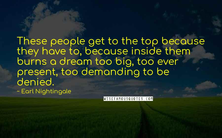 Earl Nightingale Quotes: These people get to the top because they have to, because inside them burns a dream too big, too ever present, too demanding to be denied.