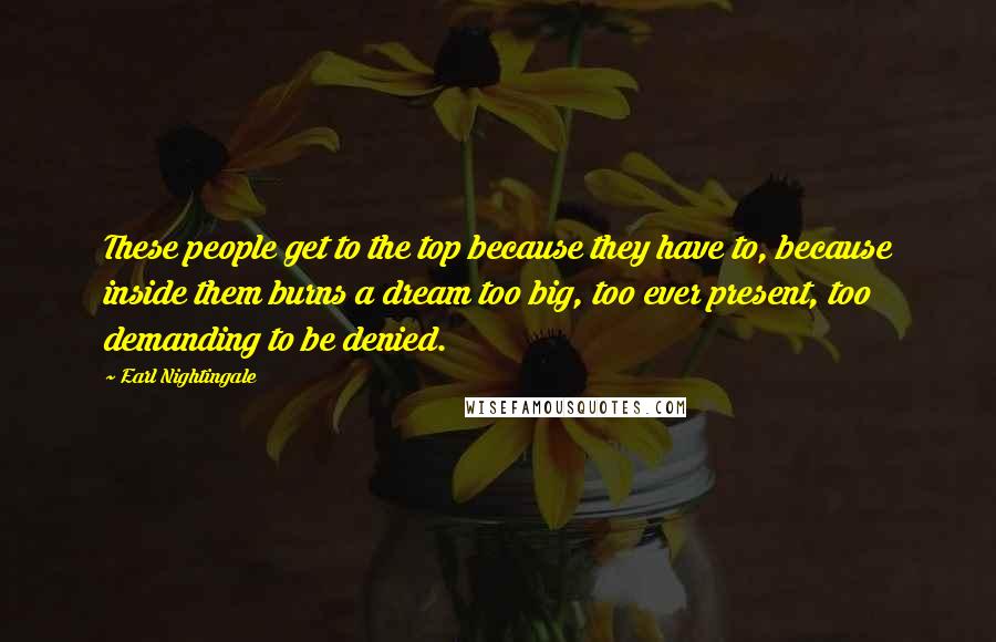 Earl Nightingale Quotes: These people get to the top because they have to, because inside them burns a dream too big, too ever present, too demanding to be denied.