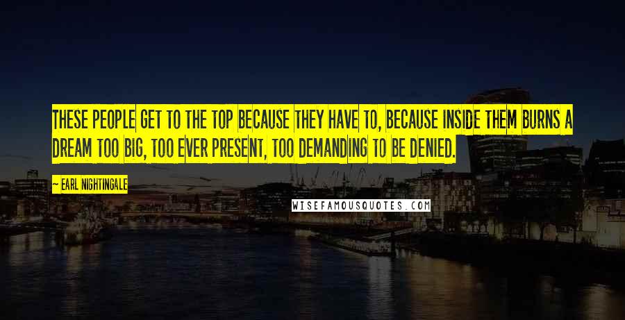 Earl Nightingale Quotes: These people get to the top because they have to, because inside them burns a dream too big, too ever present, too demanding to be denied.