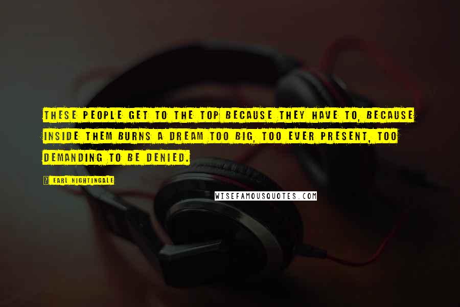 Earl Nightingale Quotes: These people get to the top because they have to, because inside them burns a dream too big, too ever present, too demanding to be denied.