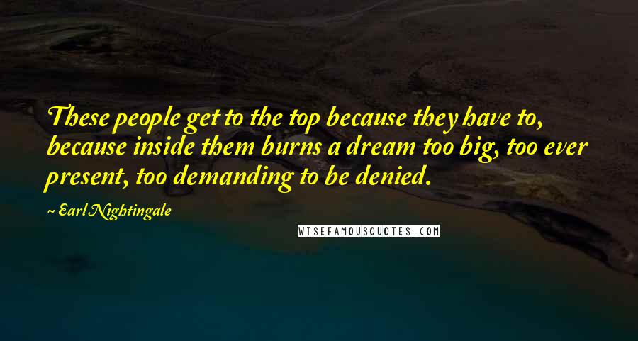 Earl Nightingale Quotes: These people get to the top because they have to, because inside them burns a dream too big, too ever present, too demanding to be denied.