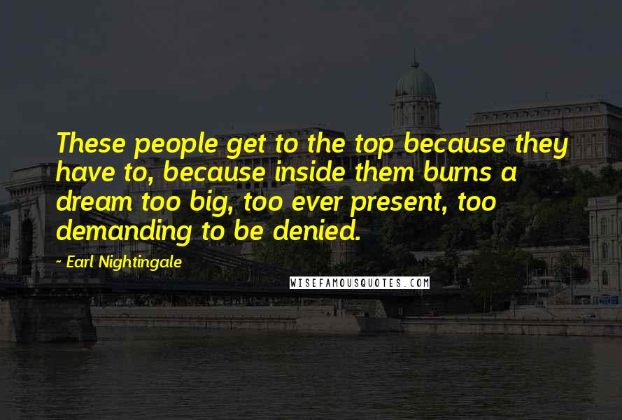 Earl Nightingale Quotes: These people get to the top because they have to, because inside them burns a dream too big, too ever present, too demanding to be denied.