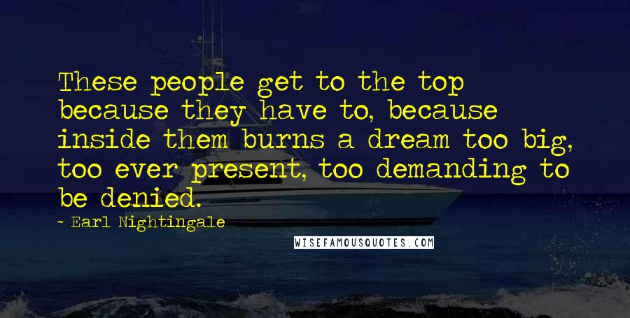 Earl Nightingale Quotes: These people get to the top because they have to, because inside them burns a dream too big, too ever present, too demanding to be denied.