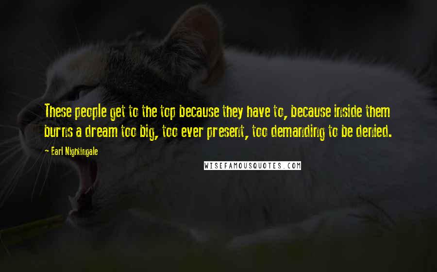 Earl Nightingale Quotes: These people get to the top because they have to, because inside them burns a dream too big, too ever present, too demanding to be denied.