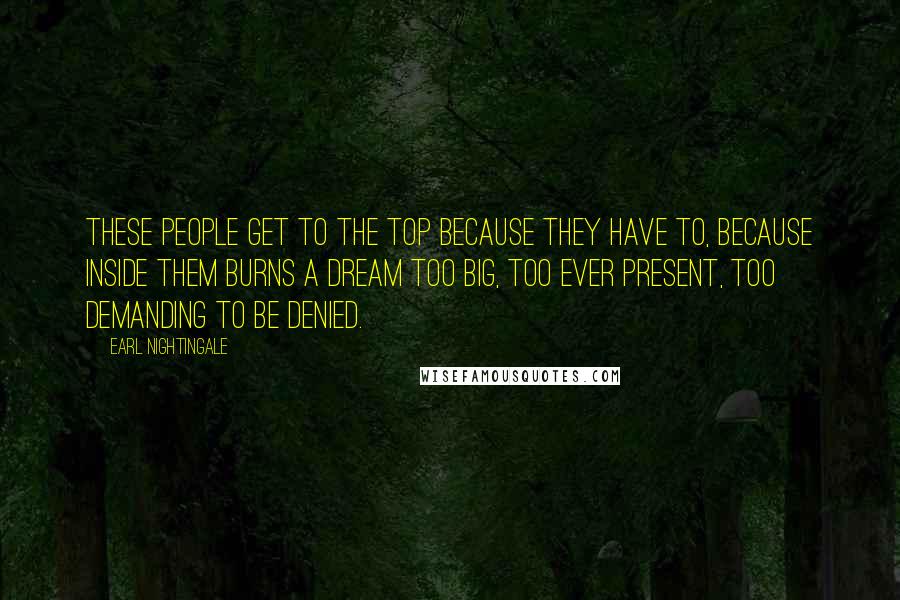 Earl Nightingale Quotes: These people get to the top because they have to, because inside them burns a dream too big, too ever present, too demanding to be denied.