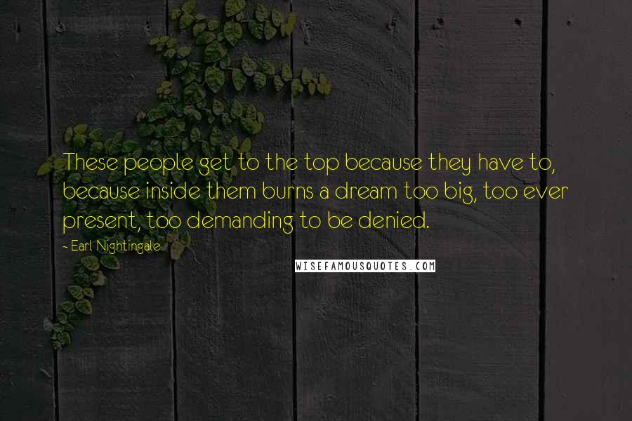 Earl Nightingale Quotes: These people get to the top because they have to, because inside them burns a dream too big, too ever present, too demanding to be denied.