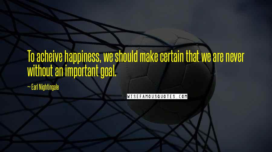 Earl Nightingale Quotes: To acheive happiness, we should make certain that we are never without an important goal.