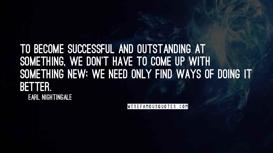 Earl Nightingale Quotes: To become successful and outstanding at something, we don't have to come up with something new; we need only find ways of doing it better.