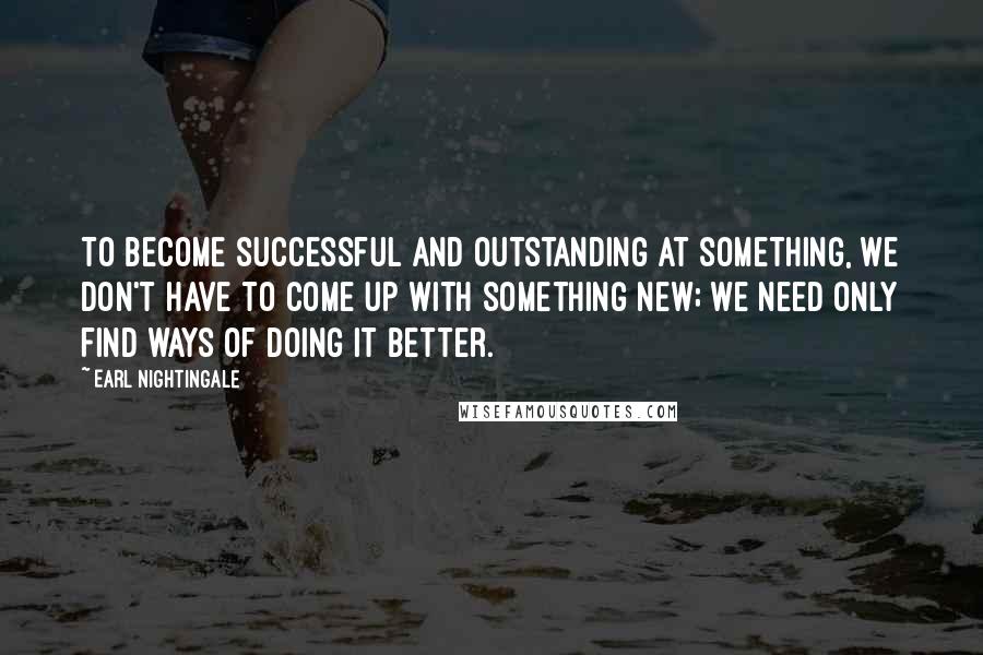 Earl Nightingale Quotes: To become successful and outstanding at something, we don't have to come up with something new; we need only find ways of doing it better.