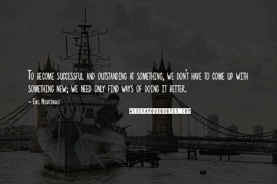 Earl Nightingale Quotes: To become successful and outstanding at something, we don't have to come up with something new; we need only find ways of doing it better.