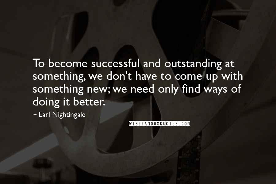 Earl Nightingale Quotes: To become successful and outstanding at something, we don't have to come up with something new; we need only find ways of doing it better.