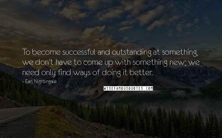 Earl Nightingale Quotes: To become successful and outstanding at something, we don't have to come up with something new; we need only find ways of doing it better.