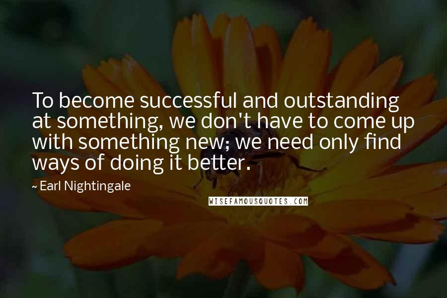 Earl Nightingale Quotes: To become successful and outstanding at something, we don't have to come up with something new; we need only find ways of doing it better.