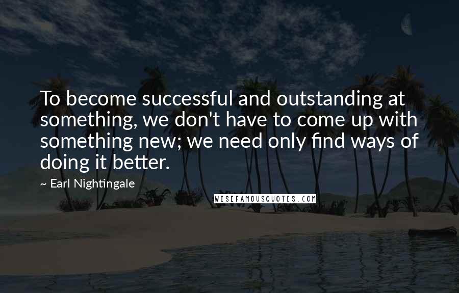 Earl Nightingale Quotes: To become successful and outstanding at something, we don't have to come up with something new; we need only find ways of doing it better.