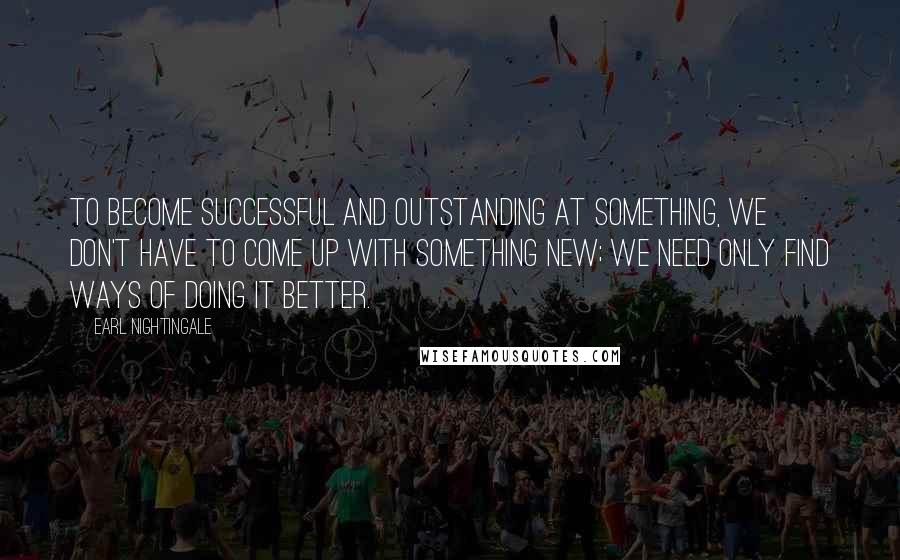 Earl Nightingale Quotes: To become successful and outstanding at something, we don't have to come up with something new; we need only find ways of doing it better.