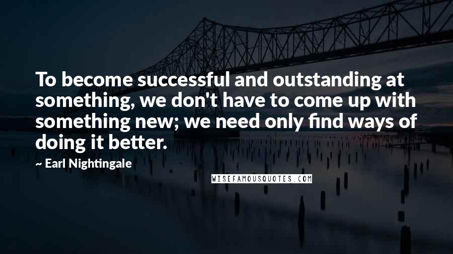 Earl Nightingale Quotes: To become successful and outstanding at something, we don't have to come up with something new; we need only find ways of doing it better.