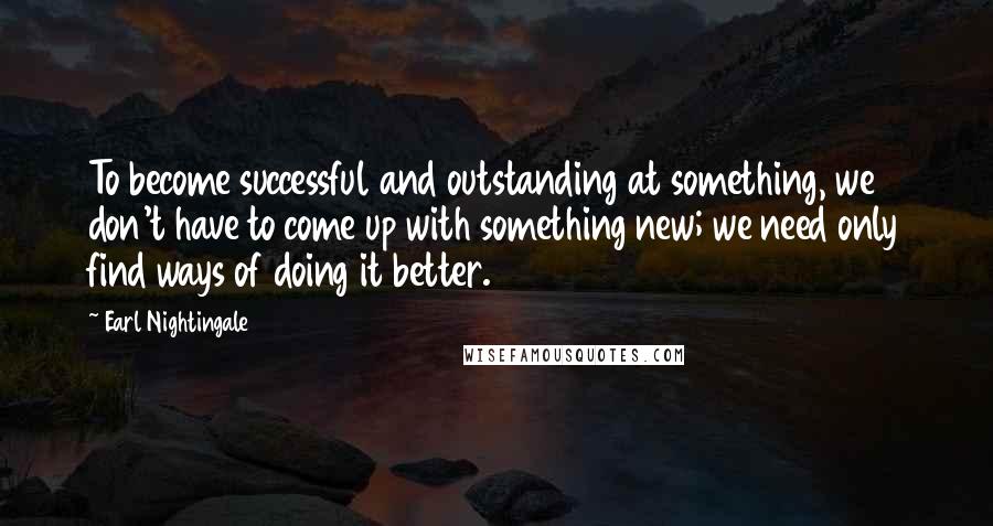 Earl Nightingale Quotes: To become successful and outstanding at something, we don't have to come up with something new; we need only find ways of doing it better.