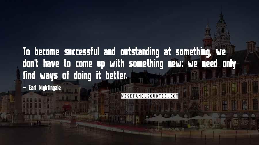 Earl Nightingale Quotes: To become successful and outstanding at something, we don't have to come up with something new; we need only find ways of doing it better.