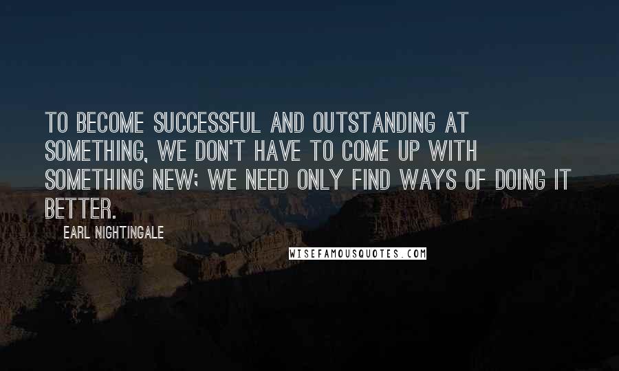 Earl Nightingale Quotes: To become successful and outstanding at something, we don't have to come up with something new; we need only find ways of doing it better.