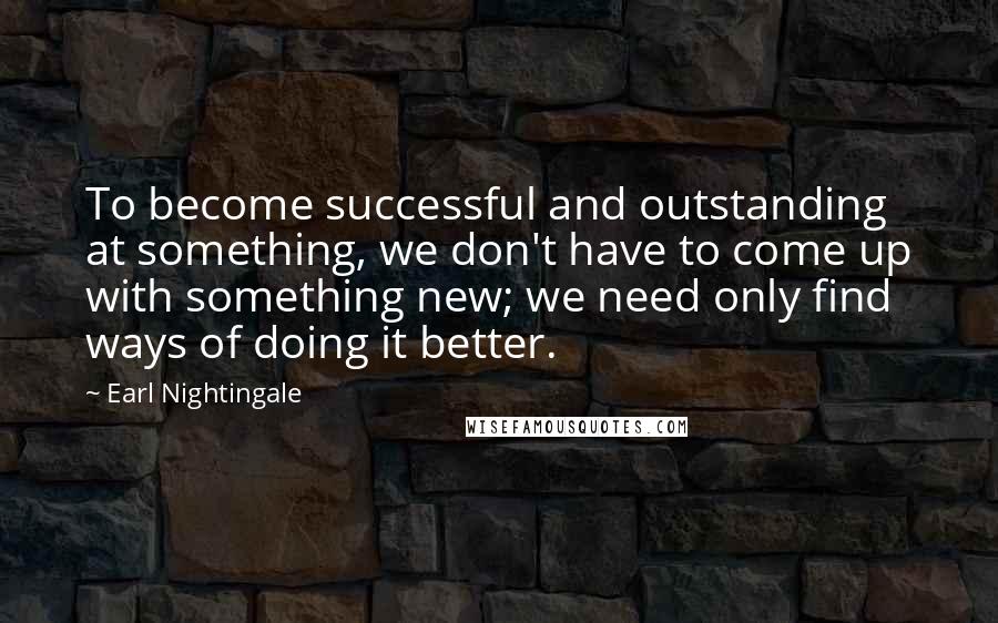 Earl Nightingale Quotes: To become successful and outstanding at something, we don't have to come up with something new; we need only find ways of doing it better.