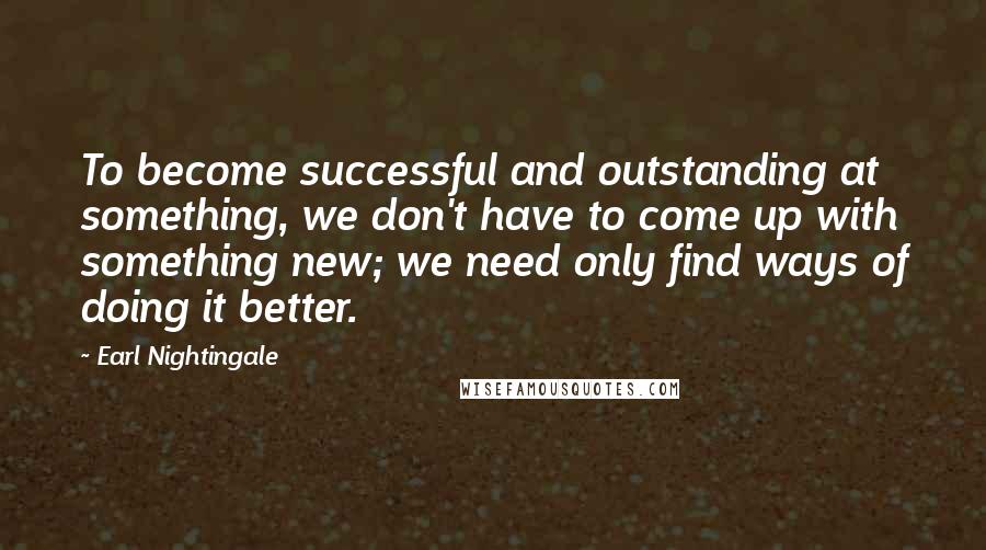 Earl Nightingale Quotes: To become successful and outstanding at something, we don't have to come up with something new; we need only find ways of doing it better.