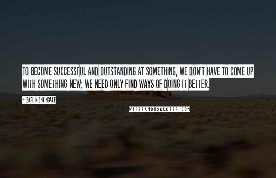 Earl Nightingale Quotes: To become successful and outstanding at something, we don't have to come up with something new; we need only find ways of doing it better.