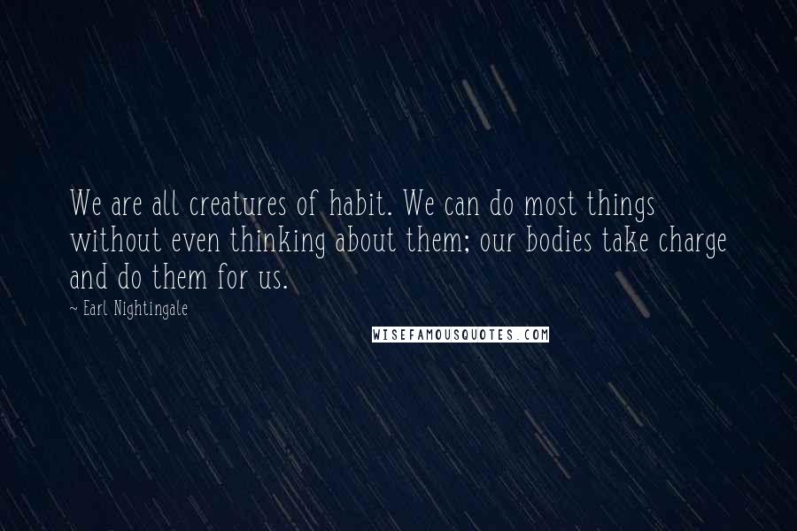 Earl Nightingale Quotes: We are all creatures of habit. We can do most things without even thinking about them; our bodies take charge and do them for us.