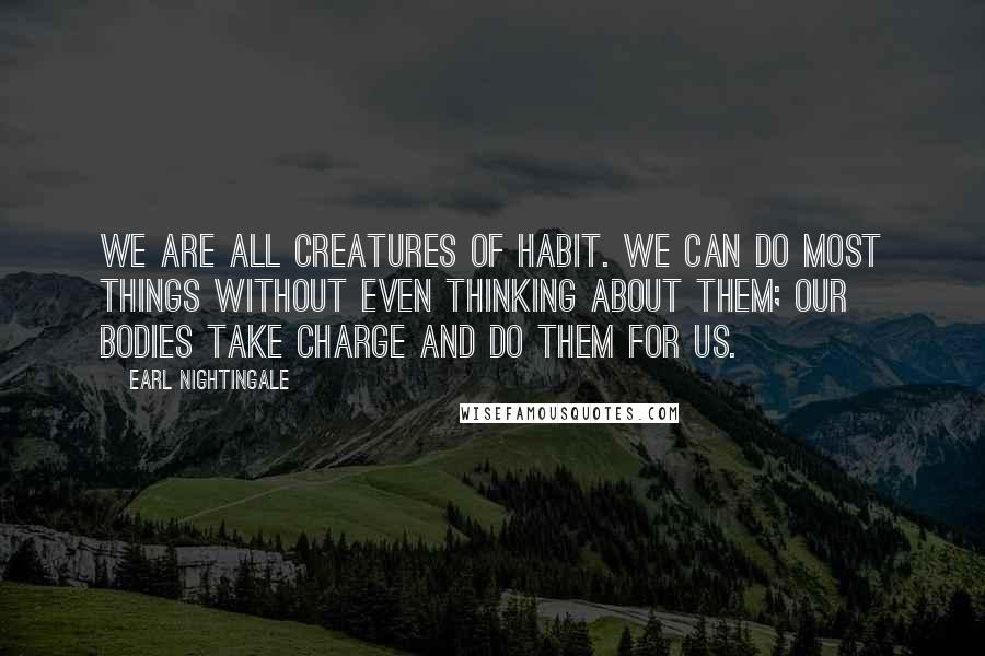 Earl Nightingale Quotes: We are all creatures of habit. We can do most things without even thinking about them; our bodies take charge and do them for us.
